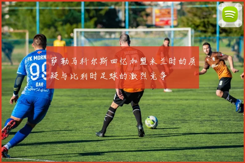 萨勒马科尔斯回忆加盟米兰时的质疑与比利时足球的激烈竞争