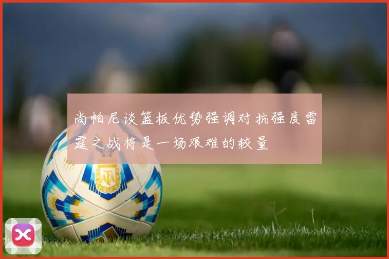 尚帕尼谈篮板优势强调对抗强度雷霆之战将是一场艰难的较量