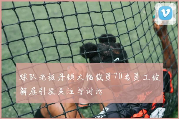 球队老板丹顿大幅裁员70名员工被解雇引发关注与讨论