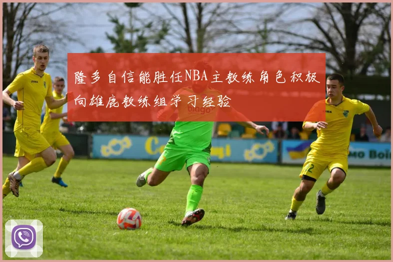 隆多自信能胜任NBA主教练角色积极向雄鹿教练组学习经验