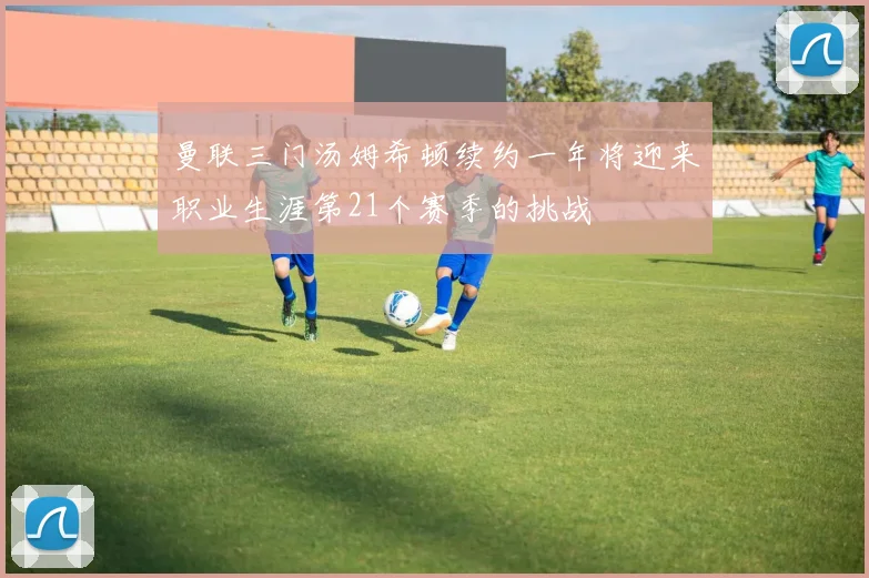 曼联三门汤姆希顿续约一年将迎来职业生涯第21个赛季的挑战