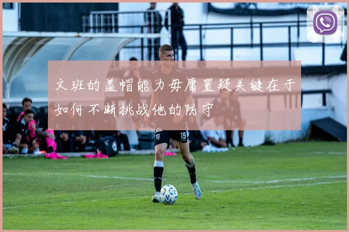 文班的盖帽能力毋庸置疑关键在于如何不断挑战他的防守
