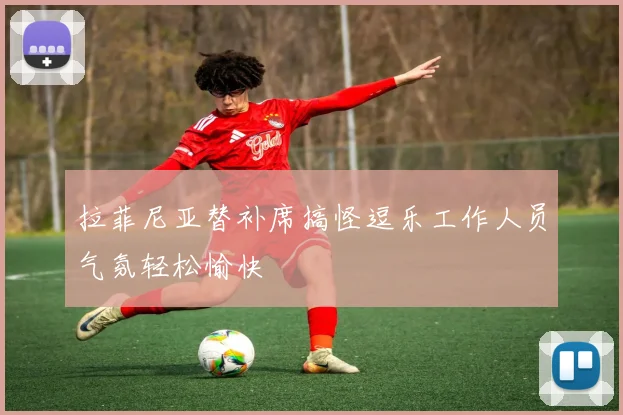 拉菲尼亚替补席搞怪逗乐工作人员气氛轻松愉快