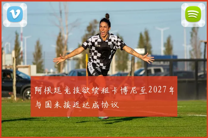 阿根廷竞技欲续租卡博尼至2027年与国米接近达成协议