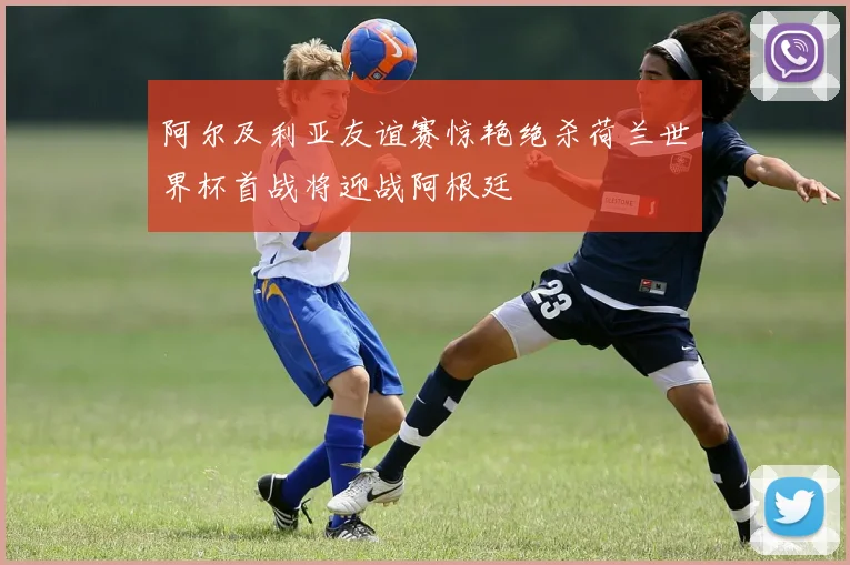 阿尔及利亚友谊赛惊艳绝杀荷兰世界杯首战将迎战阿根廷