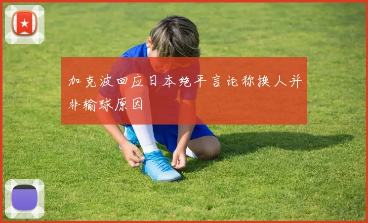 加克波回应日本绝平言论称换人并非输球原因