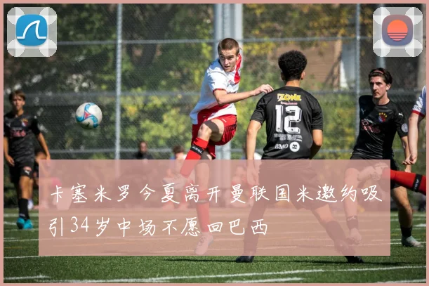 卡塞米罗今夏离开曼联国米邀约吸引34岁中场不愿回巴西