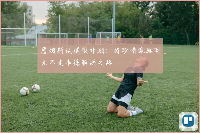 詹姆斯谈退役计划：将珍惜家庭时光不走韦德解说之路
