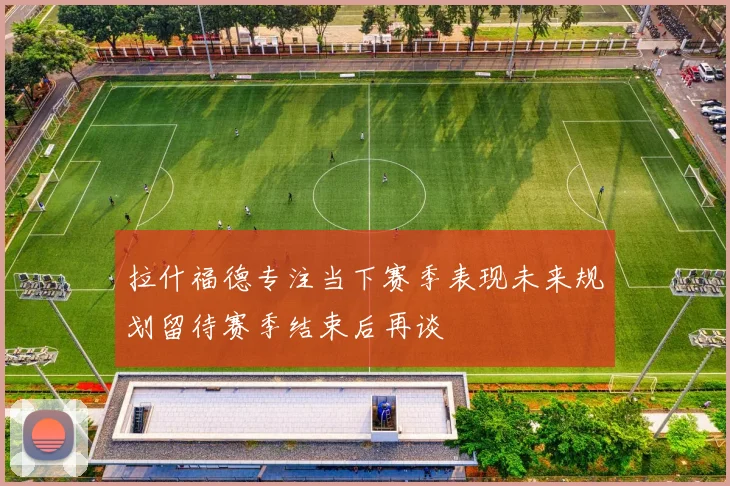 拉什福德专注当下赛季表现未来规划留待赛季结束后再谈