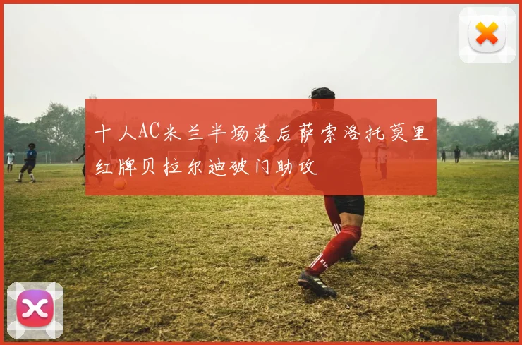 十人AC米兰半场落后萨索洛托莫里红牌贝拉尔迪破门助攻
