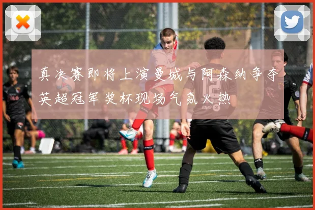真决赛即将上演曼城与阿森纳争夺英超冠军奖杯现场气氛火热