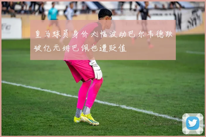 皇马球员身价大幅波动巴尔韦德跌破亿元姆巴佩也遭贬值
